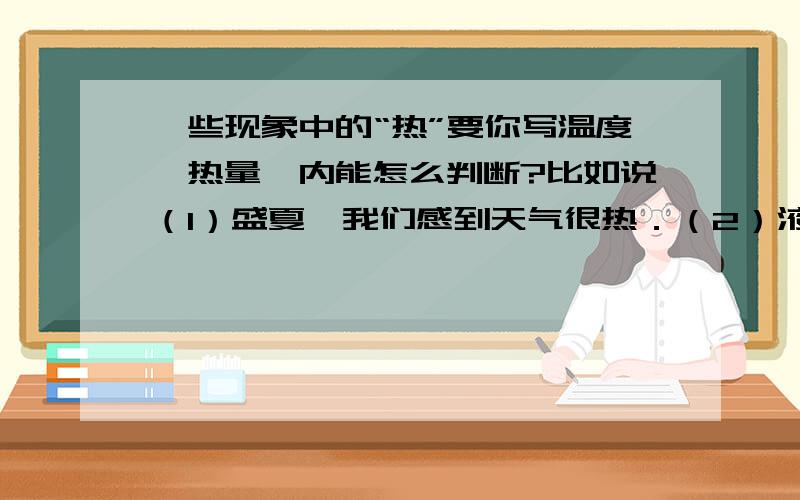 一些现象中的“热”要你写温度、热量、内能怎么判断?比如说（1）盛夏,我们感到天气很热．（2）液化气燃烧时产生热．（3）雪熔化成水时要吸热．（4）摩擦生热．