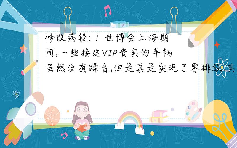 修改病段: 1 世博会上海期间,一些接送VIP贵宾的车辆虽然没有躁音,但是真是实现了零排放.其实,这些车是装修改病段:1 世博会上海期间,一些接送VIP贵宾的车辆虽然没有躁音,但是真是实现了零