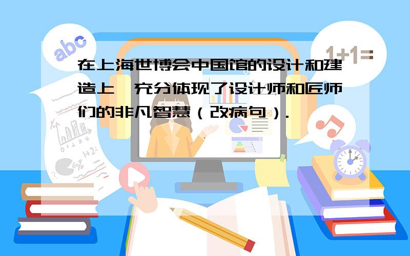 在上海世博会中国馆的设计和建造上,充分体现了设计师和匠师们的非凡智慧（改病句）.