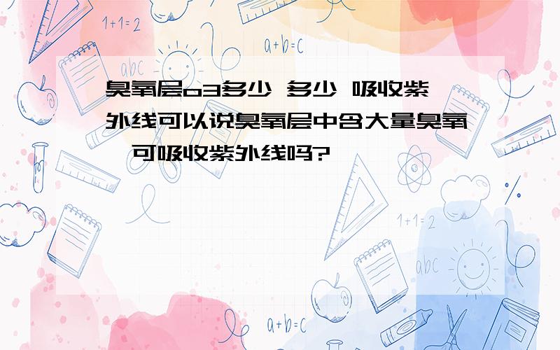 臭氧层o3多少 多少 吸收紫外线可以说臭氧层中含大量臭氧,可吸收紫外线吗?