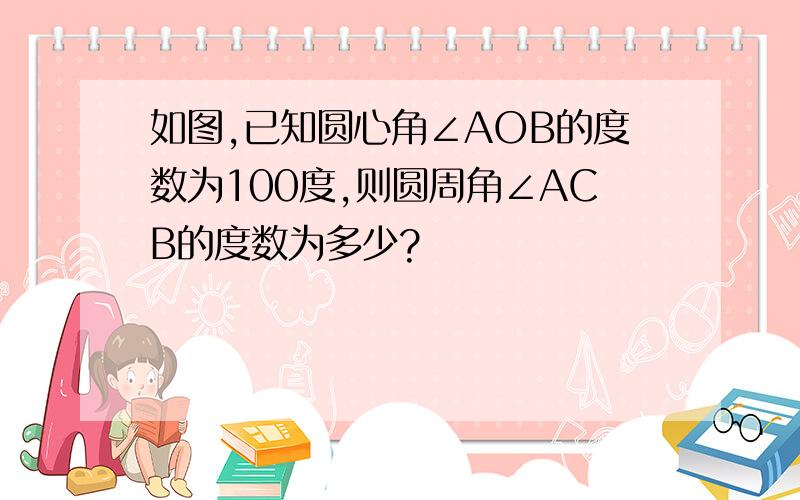 如图,已知圆心角∠AOB的度数为100度,则圆周角∠ACB的度数为多少?