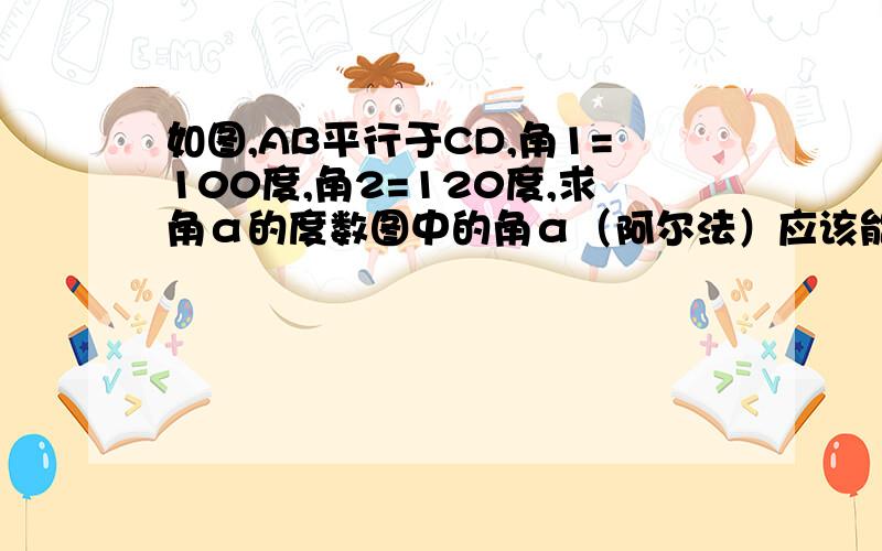 如图,AB平行于CD,角1=100度,角2=120度,求角α的度数图中的角α（阿尔法）应该能看清吧!