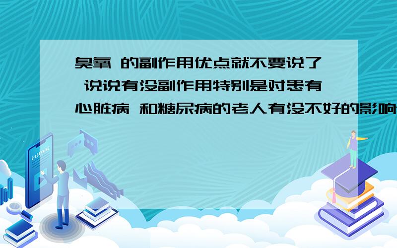 臭氧 的副作用优点就不要说了 说说有没副作用特别是对患有心脏病 和糖尿病的老人有没不好的影响还是不太明白?看了副作用还不少呀.三楼说了些什么!