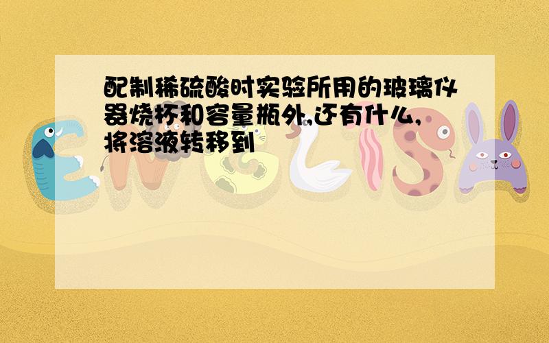 配制稀硫酸时实验所用的玻璃仪器烧杯和容量瓶外,还有什么,将溶液转移到