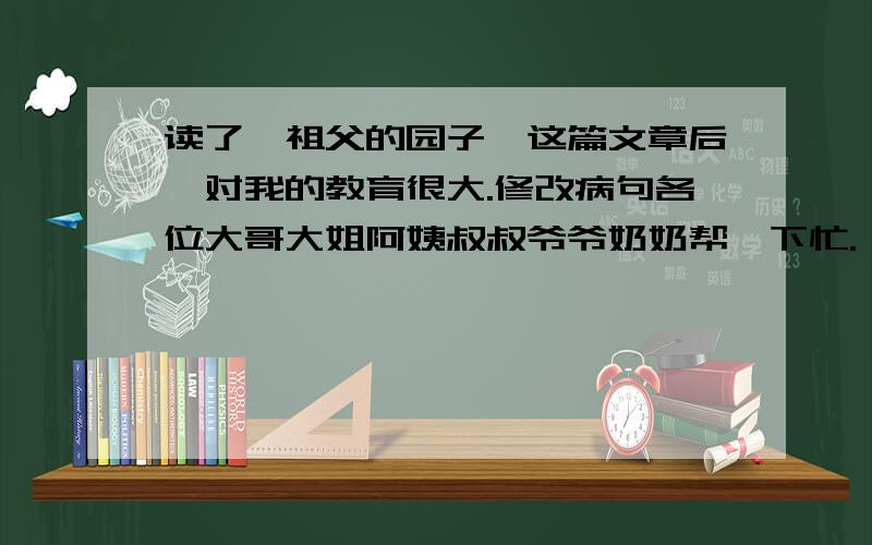 读了《祖父的园子》这篇文章后,对我的教育很大.修改病句各位大哥大姐阿姨叔叔爷爷奶奶帮一下忙.