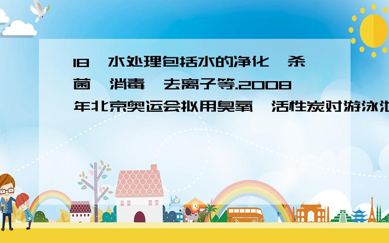 18、水处理包括水的净化、杀菌、消毒、去离子等.2008年北京奥运会拟用臭氧、活性炭对游泳池水进行消毒和