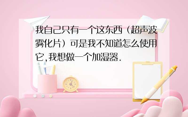 我自己只有一个这东西（超声波雾化片）可是我不知道怎么使用它,我想做一个加湿器.