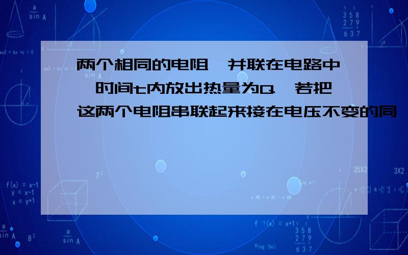 两个相同的电阻,并联在电路中,时间t内放出热量为Q,若把这两个电阻串联起来接在电压不变的同一电路中,则时间t内放出的热量为__________-我想要能让我明白的过程.