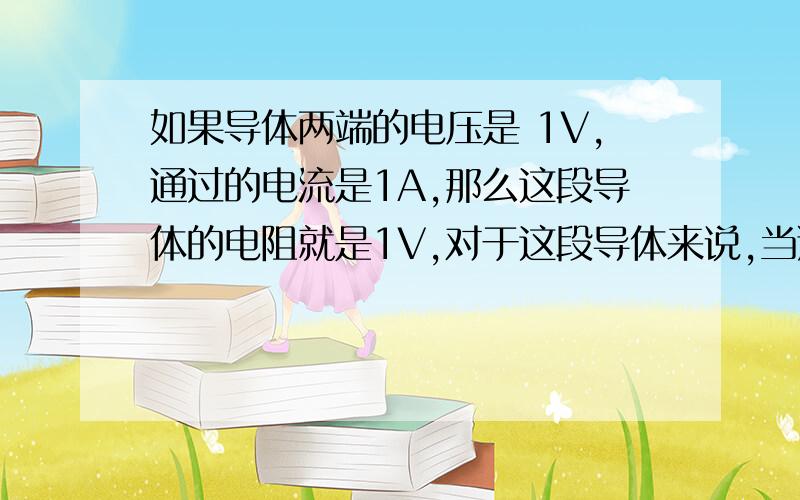 如果导体两端的电压是 1V,通过的电流是1A,那么这段导体的电阻就是1V,对于这段导体来说,当通过它的电流2A时,他的电阻是