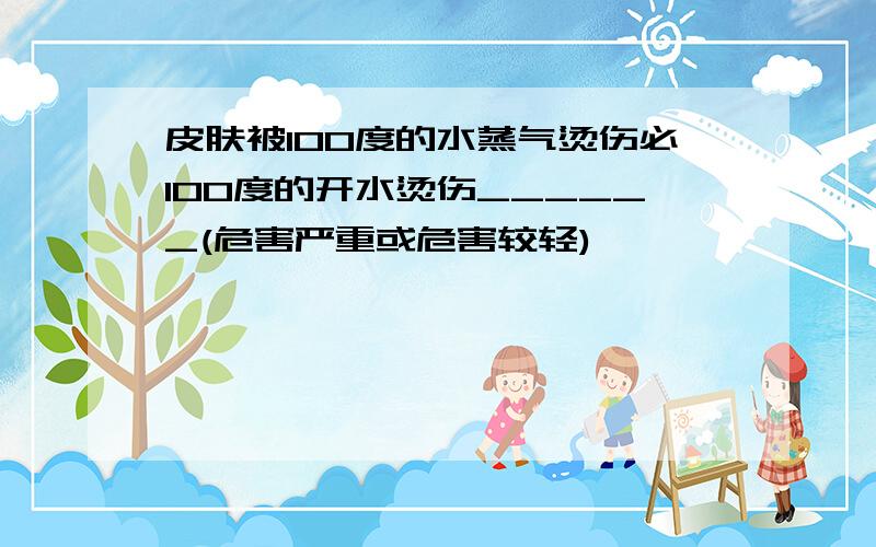 皮肤被100度的水蒸气烫伤必100度的开水烫伤______(危害严重或危害较轻)