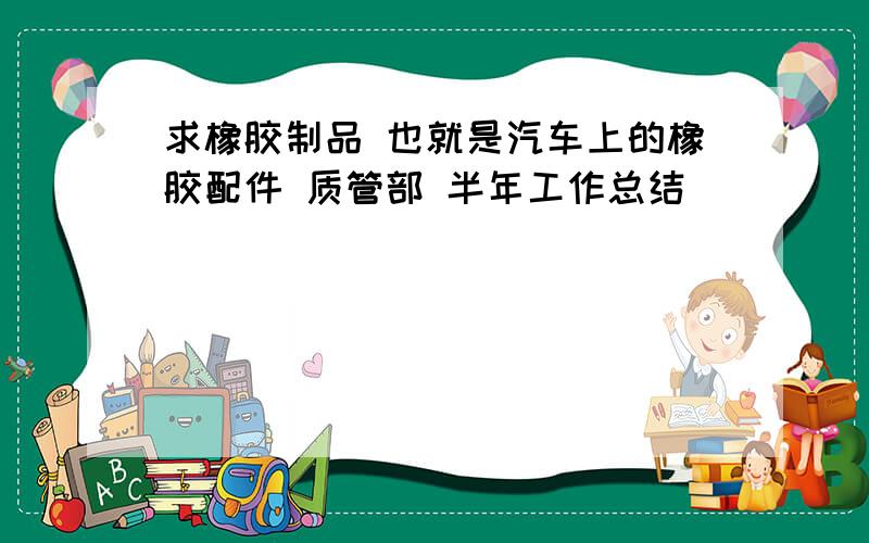 求橡胶制品 也就是汽车上的橡胶配件 质管部 半年工作总结