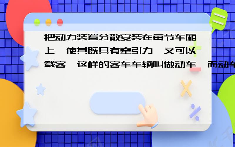 把动力装置分散安装在每节车厢上,使其既具有牵引力,又可以载客,这样的客车车辆叫做动车,而动车组就是几节自带动力的车辆（动车）加几节不带动力的车辆（而叫拖车）编成一组,就是动