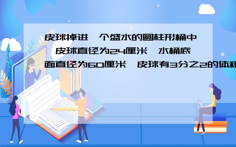 皮球掉进一个盛水的圆柱形桶中,皮球直径为24厘米,水桶底面直径为60厘米,皮球有3分之2的体积浸在水里,那么皮球掉进水中后,水桶的水面升高了多少厘米.请给出详细的解题步骤和解题思路,