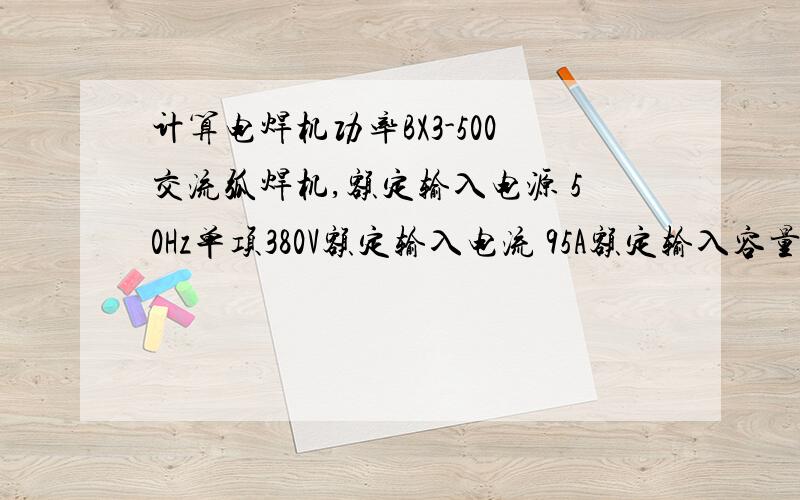 计算电焊机功率BX3-500交流弧焊机,额定输入电源 50Hz单项380V额定输入电流 95A额定输入容量 38KVA额定空载电压 65V-76V电流调节范围 90A-500A额定负载持续率 35%要计算负载功率!最好有计算过程.