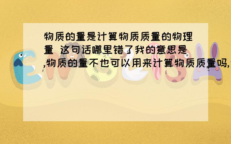 物质的量是计算物质质量的物理量 这句话哪里错了我的意思是,物质的量不也可以用来计算物质质量吗,为什么它不能成为计算物质质量的物理量呢?可能我比较喜欢钻牛角尖,但是我真的不明