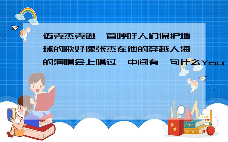 迈克杰克逊一首呼吁人们保护地球的歌好像张杰在他的穿越人海的演唱会上唱过,中间有一句什么You're____后面的不记得了 请帮我查下