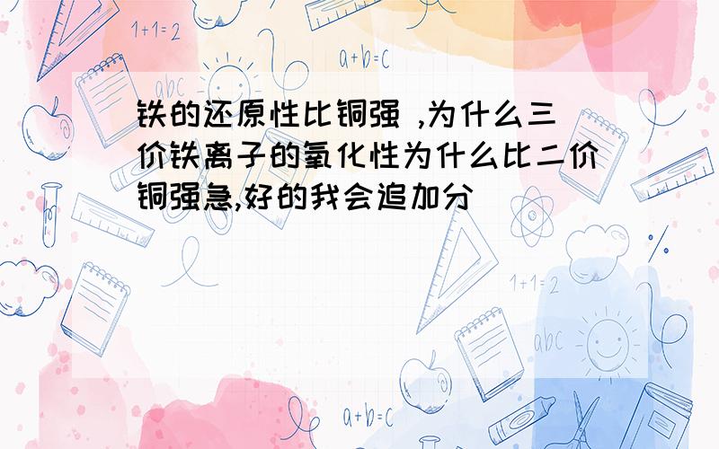 铁的还原性比铜强 ,为什么三价铁离子的氧化性为什么比二价铜强急,好的我会追加分