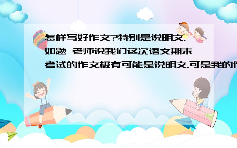 怎样写好作文?特别是说明文.如题 老师说我们这次语文期末考试的作文极有可能是说明文.可是我的作文水平很烂啦,最近更烂,因为初二总是写议论或说明文啊,我能写四百字就不错了(要求六