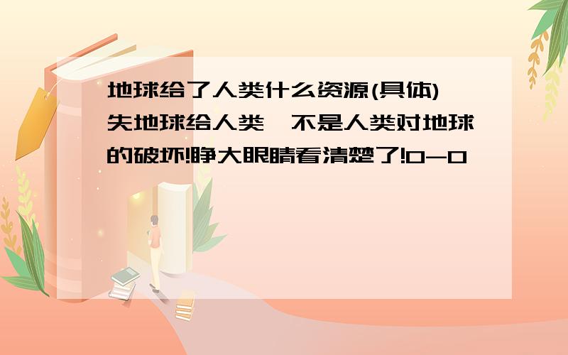 地球给了人类什么资源(具体)失地球给人类,不是人类对地球的破坏!睁大眼睛看清楚了!0-0