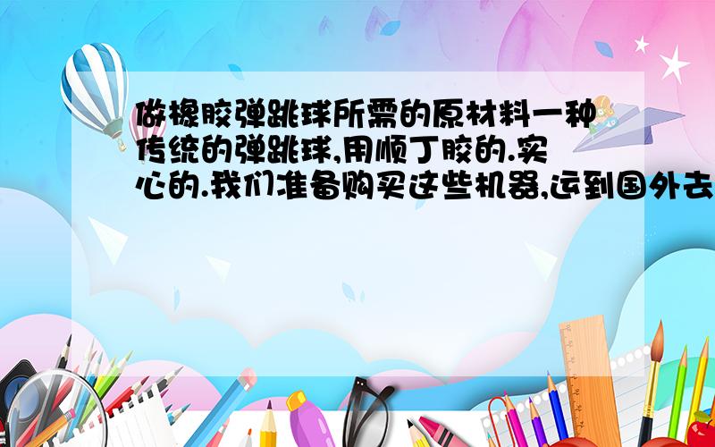 做橡胶弹跳球所需的原材料一种传统的弹跳球,用顺丁胶的.实心的.我们准备购买这些机器,运到国外去建厂.现在想知道做这种球需要用到的原材料.我知道有三种：顺丁胶,白油,钙,但只有这些