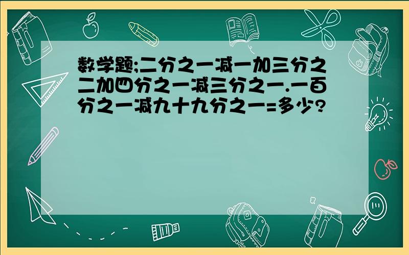 数学题;二分之一减一加三分之二加四分之一减三分之一.一百分之一减九十九分之一=多少?