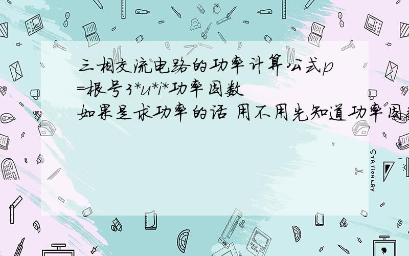 三相交流电路的功率计算公式p=根号3*u*i*功率因数 如果是求功率的话 用不用先知道功率因数?还有,功率因数=p/s吧,这样的话,要想知道功率因数不还的先知道功率p嘛?这到底是怎么回事啊?