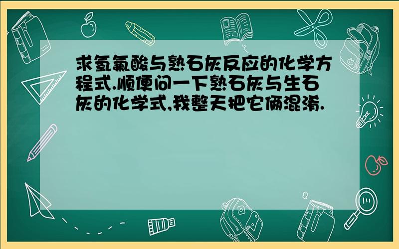 求氢氟酸与熟石灰反应的化学方程式.顺便问一下熟石灰与生石灰的化学式,我整天把它俩混淆.