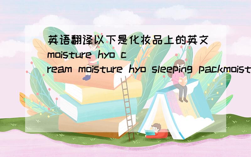 英语翻译以下是化妆品上的英文moisture hyo cream moisture hyo sleeping packmoisture hyo emulsionmoisture hyo skin,