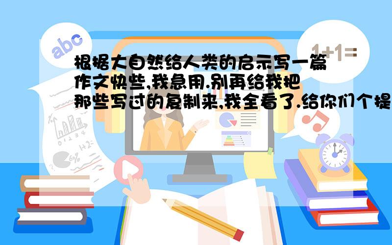 根据大自然给人类的启示写一篇作文快些,我急用.别再给我把那些写过的复制来,我全看了.给你们个提示：所写内容是自己的发现.我要作文哦,不要那些垃圾.说的好了追加50分.先悬20,一定要作