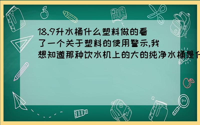 18.9升水桶什么塑料做的看了一个关于塑料的使用警示,我想知道那种饮水机上的大的纯净水桶是什么塑料做的?底部那个三角里面的数字是几?