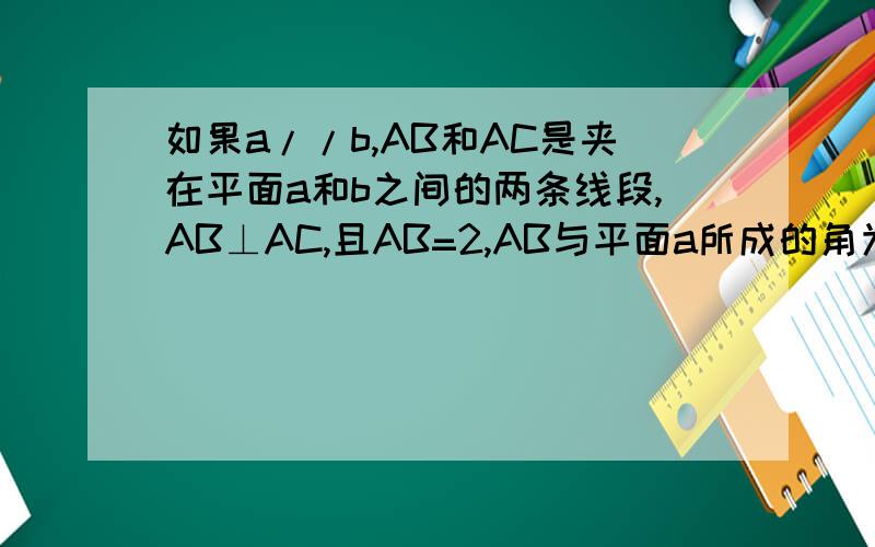 如果a//b,AB和AC是夹在平面a和b之间的两条线段,AB⊥AC,且AB=2,AB与平面a所成的角为三十度,求AC长的取值范
