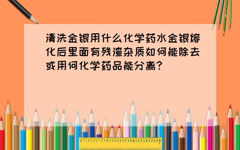 清洗金银用什么化学药水金银熔化后里面有残渣杂质如何能除去或用何化学药品能分离?