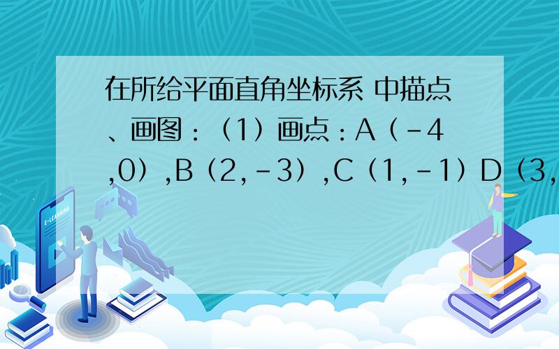 在所给平面直角坐标系 中描点、画图：（1）画点：A（-4,0）,B（2,-3）,C（1,-1）D（3，-2），E（2，0），F（3，2），G（1，1 H（2，5），并用线段顺次连接上述各点；（2）以点（-2，0）为位似中