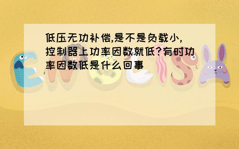 低压无功补偿,是不是负载小,控制器上功率因数就低?有时功率因数低是什么回事