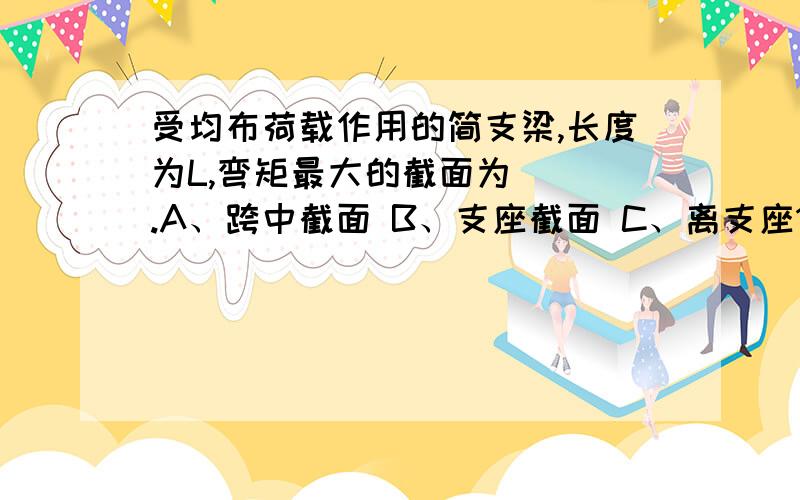 受均布荷载作用的简支梁,长度为L,弯矩最大的截面为（ ）.A、跨中截面 B、支座截面 C、离支座1/3的截面一根长5m的简支梁,在距右端三分之一处放置一个1000kN的重物,此时左端支座受力为（ ）k