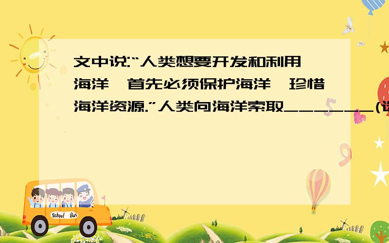 文中说:“人类想要开发和利用海洋,首先必须保护海洋,珍惜海洋资源.”人类向海洋索取______(选填“矿产”“食物”或“能源”等)的不良做法为例,简要说明这一点：______________