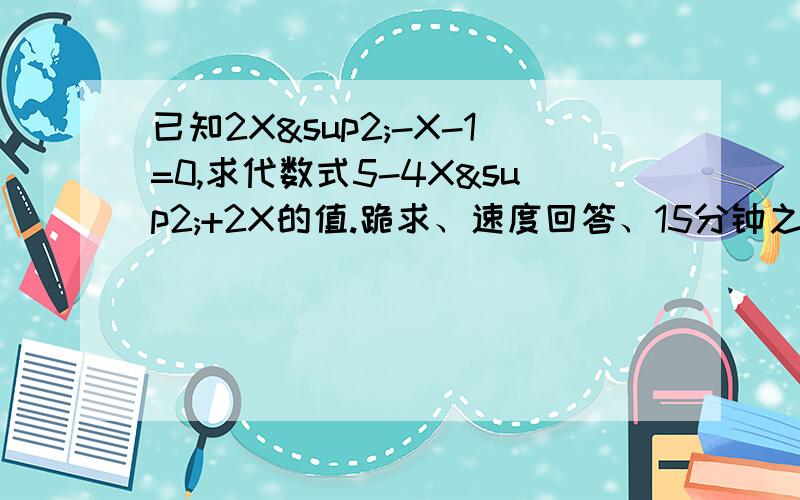 已知2X²-X-1=0,求代数式5-4X²+2X的值.跪求、速度回答、15分钟之内加30分