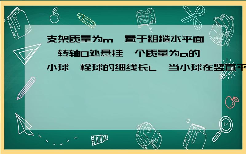 支架质量为m,置于粗糙水平面,转轴O处悬挂一个质量为a的小球,栓球的细线长L,当小球在竖直平面内作圆周运动时,支架始终保持静止,如果小球到最高点时恰好支架对地面没有压力,求 小球到达