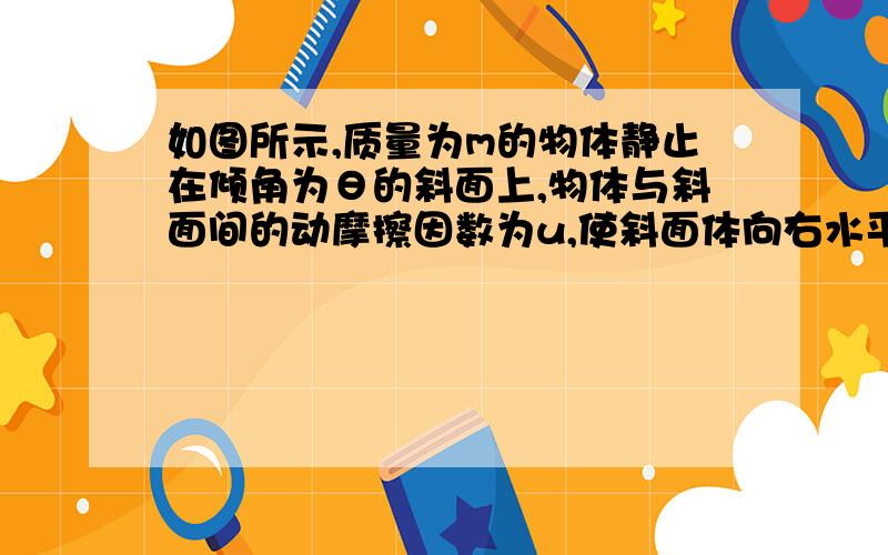 如图所示,质量为m的物体静止在倾角为θ的斜面上,物体与斜面间的动摩擦因数为u,使斜面体向右水平移动L求：（1）摩擦力对物体做的功；（2）斜面对物体的弹力做的功；（3）斜面对物体做