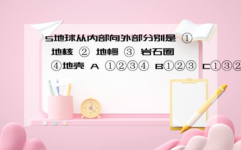 5地球从内部向外部分别是 ① 地核 ② 地幔 ③ 岩石圈 ④地壳 A ①②③④ B①②③ C①③② D①②④