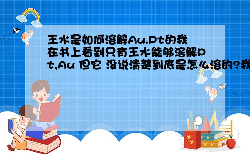 王水是如何溶解Au.Pt的我在书上看到只有王水能够溶解Pt,Au 但它 没说清楚到底是怎么溶的?我很想知道..