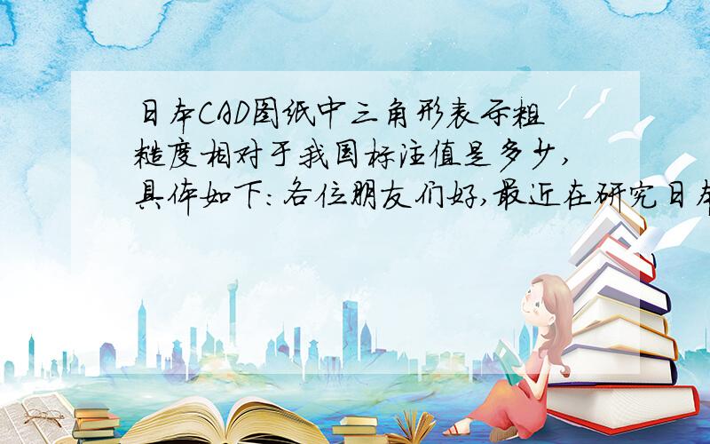 日本CAD图纸中三角形表示粗糙度相对于我国标注值是多少,具体如下：各位朋友们好,最近在研究日本CAD图纸,发现日本CAD图纸粗糙度是用三角形标注的,要么是2个三角形要么三个三角形还有4个