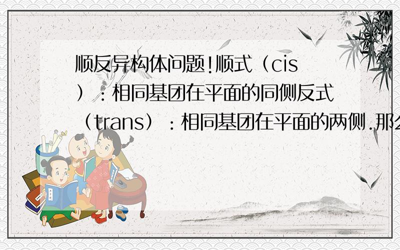 顺反异构体问题!顺式（cis）：相同基团在平面的同侧反式（trans）：相同基团在平面的两侧.那么请问 这个是怎么区分这个平面同侧的,平面是怎么确认的,还有假如基团不是相同的又怎么分顺