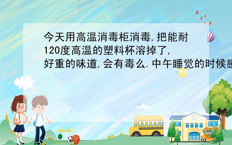 今天用高温消毒柜消毒,把能耐120度高温的塑料杯溶掉了,好重的味道,会有毒么.中午睡觉的时候感觉很刺鼻的味道,结果发现是消毒柜.家里有宝宝,会不会对他有影响.现在我问家里人能不能闻