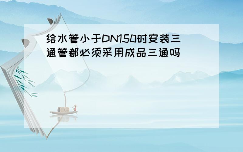 给水管小于DN150时安装三通管都必须采用成品三通吗