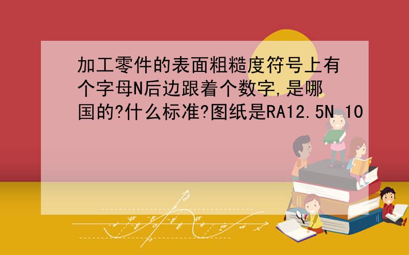 加工零件的表面粗糙度符号上有个字母N后边跟着个数字,是哪国的?什么标准?图纸是RA12.5N 10