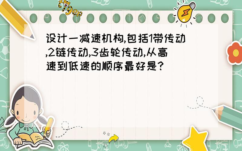 设计一减速机构,包括1带传动,2链传动,3齿轮传动,从高速到低速的顺序最好是?