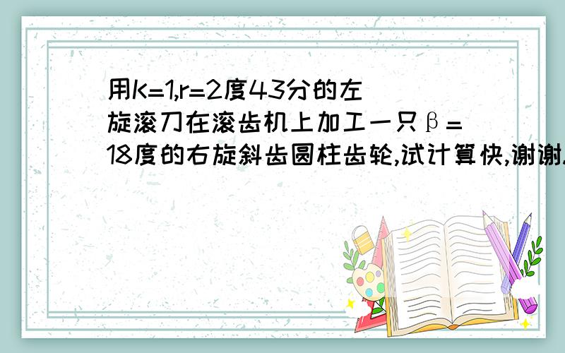 用K=1,r=2度43分的左旋滚刀在滚齿机上加工一只β=18度的右旋斜齿圆柱齿轮,试计算快,谢谢.