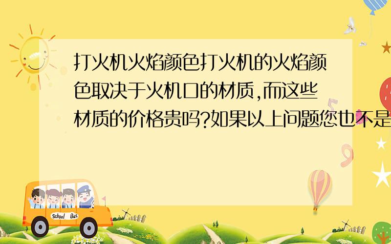 打火机火焰颜色打火机的火焰颜色取决于火机口的材质,而这些材质的价格贵吗?如果以上问题您也不是很清楚 ,那您知道通过哪些渠道可以购买到这些材质?或者去哪些区域能了解到这方面的