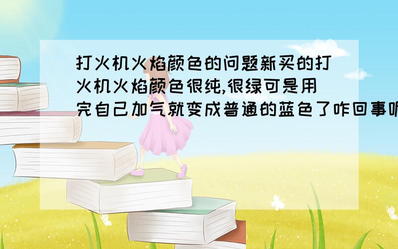 打火机火焰颜色的问题新买的打火机火焰颜色很纯,很绿可是用完自己加气就变成普通的蓝色了咋回事呢